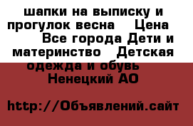 шапки на выписку и прогулок весна  › Цена ­ 500 - Все города Дети и материнство » Детская одежда и обувь   . Ненецкий АО